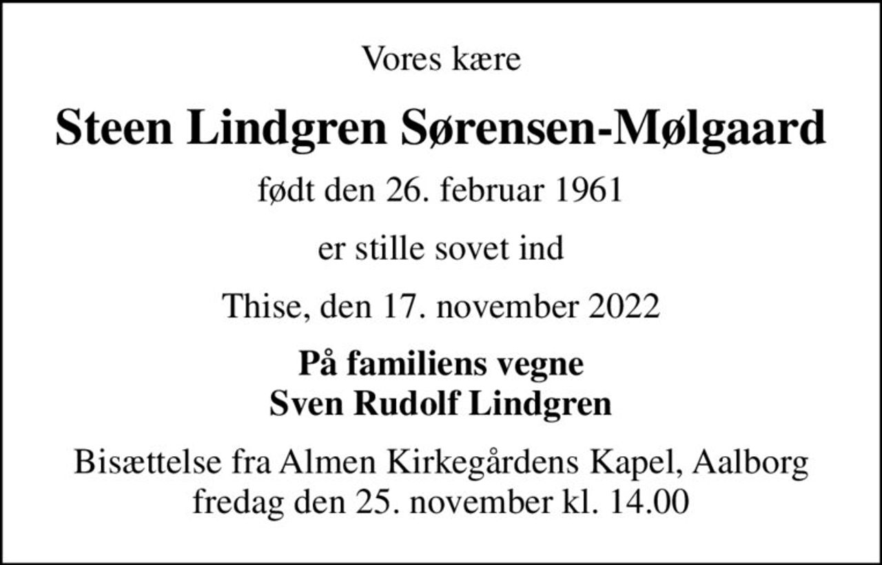 Vores kære
Steen Lindgren Sørensen-Mølgaard
født den 26. februar 1961
er stille sovet ind
Thise, den 17. november 2022
På familiens vegne Sven Rudolf Lindgren
Bisættelse fra Almen Kirkegårdens Kapel, Aalborg fredag den 25. november kl. 14.00