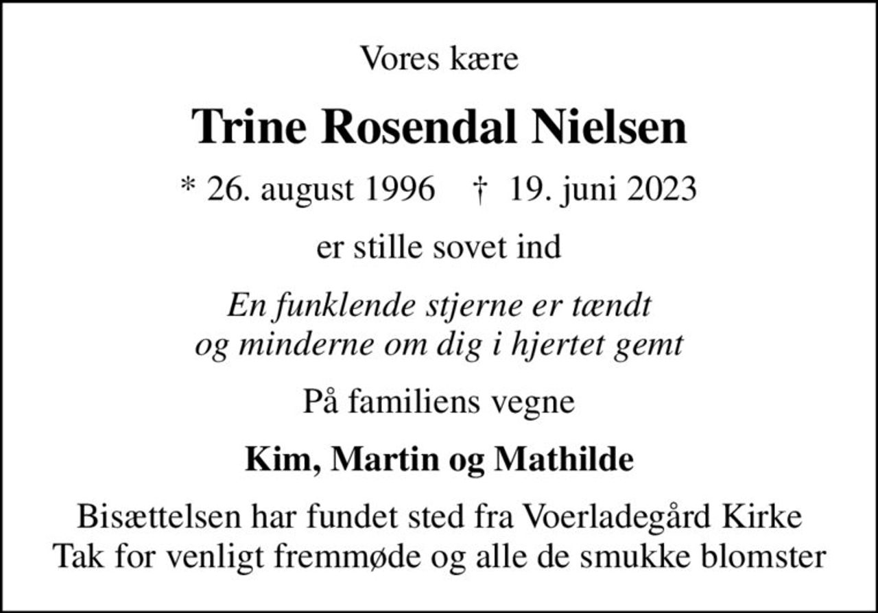 Vores kære
Trine Rosendal Nielsen
* 26. august 1996    ✝ 19. juni 2023
er stille sovet ind
En funklende stjerne er tændt og minderne om dig i hjertet gemt
På familiens vegne
Kim, Martin og Mathilde
Bisættelsen har fundet sted fra Voerladegård Kirke Tak for venligt fremmøde og alle de smukke blomster