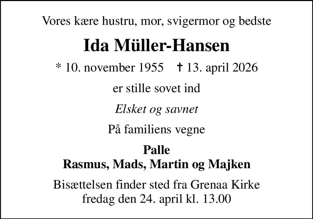 Vores kære hustru, mor, svigermor og bedste
Ida Müller-Hansen
* 10. november 1955    ✝ 13. april 2026
er stille sovet ind
Elsket og savnet
På familiens vegne
Palle Rasmus, Mads, Martin og Majken
Bisættelsen finder sted fra Grenaa Kirke  fredag den 24. april kl. 13.00