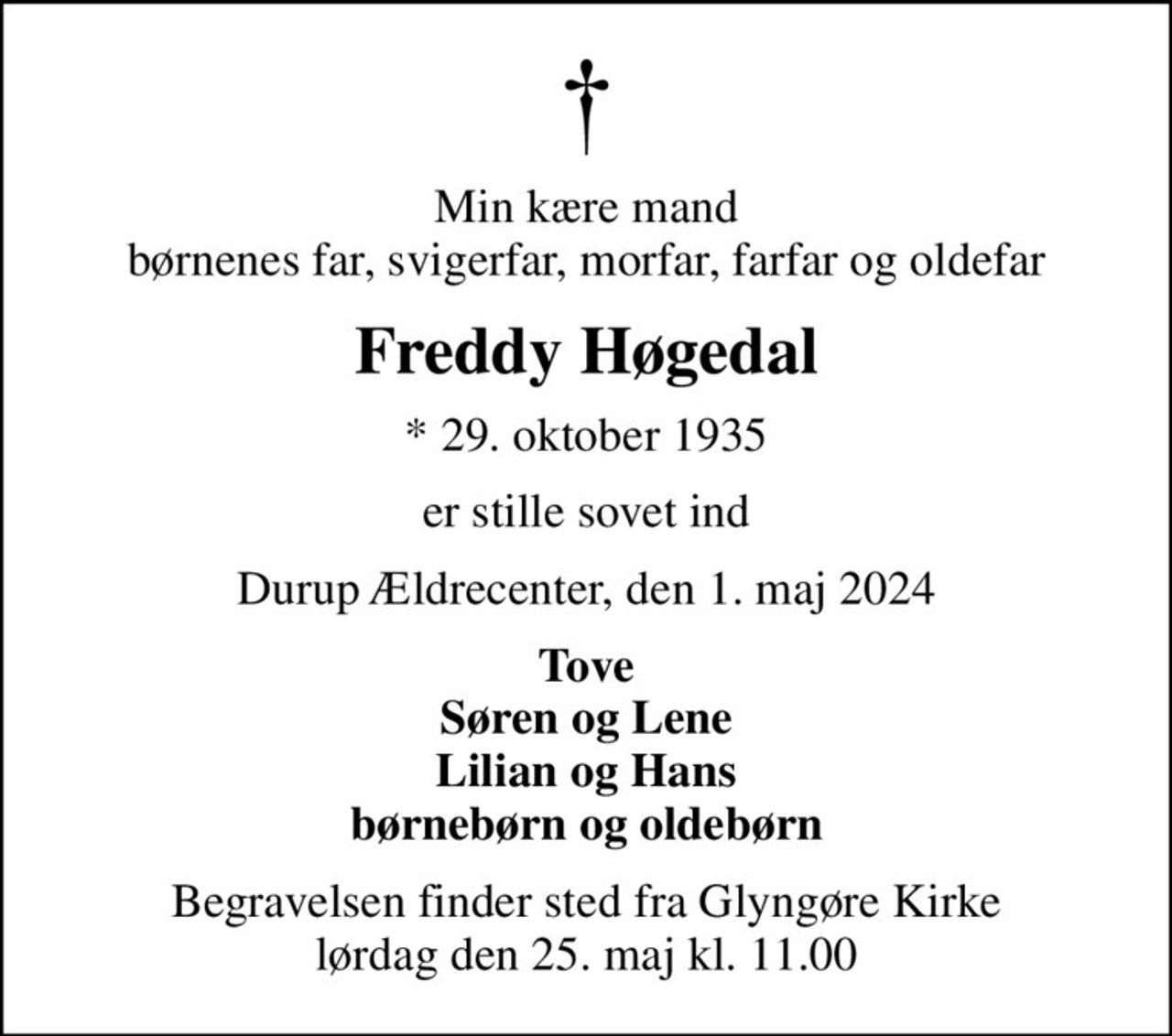 Min kære mand børnenes far, svigerfar, morfar, farfar og oldefar
Freddy Høgedal
* 29. oktober 1935
er stille sovet ind
Durup Ældrecenter, den 1. maj 2024
Tove Søren og Lene Lilian og Hans børnebørn og oldebørn
Begravelsen finder sted fra Glyngøre Kirke  lørdag den 25. maj kl. 11.00