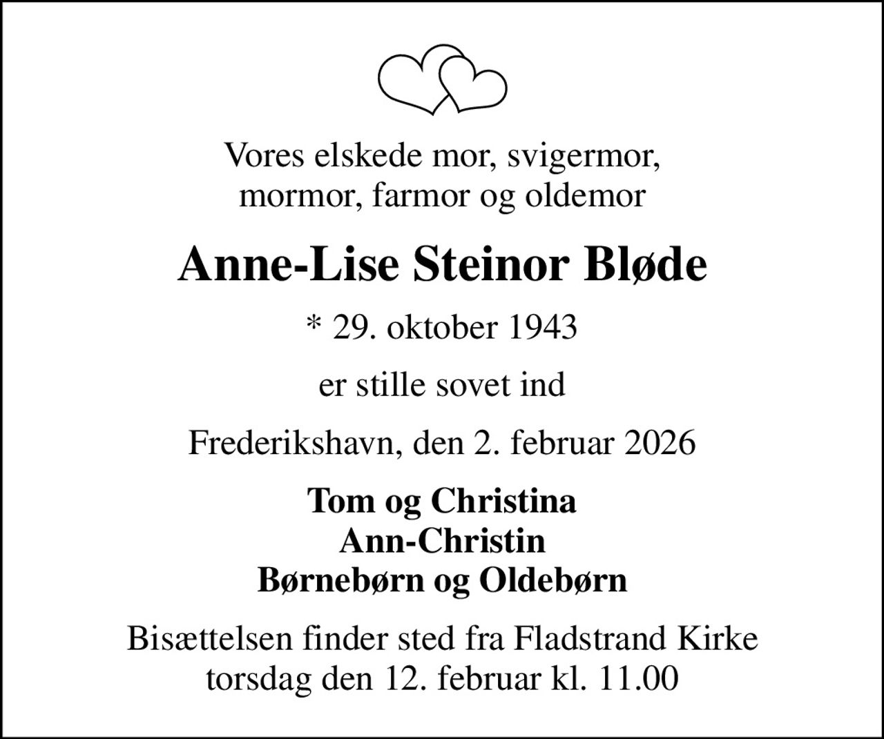 Vores elskede mor, svigermor, mormor, farmor og oldemor
Anne-Lise Steinor Bløde
* 29. oktober 1943
er stille sovet ind
Frederikshavn, den 2. februar 2026
Tom og Christina Ann-Christin Børnebørn og Oldebørn
Bisættelsen finder sted fra Fladstrand Kirke  torsdag den 12. februar kl. 11.00