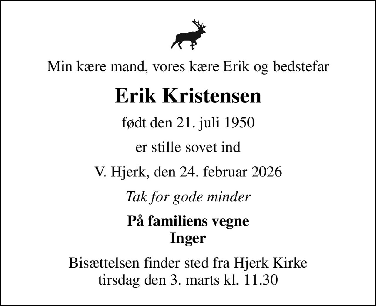 Min kære mand, vores kære Erik og bedstefar
Erik Kristensen
født den 21. juli 1950
er stille sovet ind
V. Hjerk, den 24. februar 2026
Tak for gode minder
På familiens vegne Inger
Bisættelsen finder sted fra Hjerk Kirke  tirsdag den 3. marts kl. 11.30