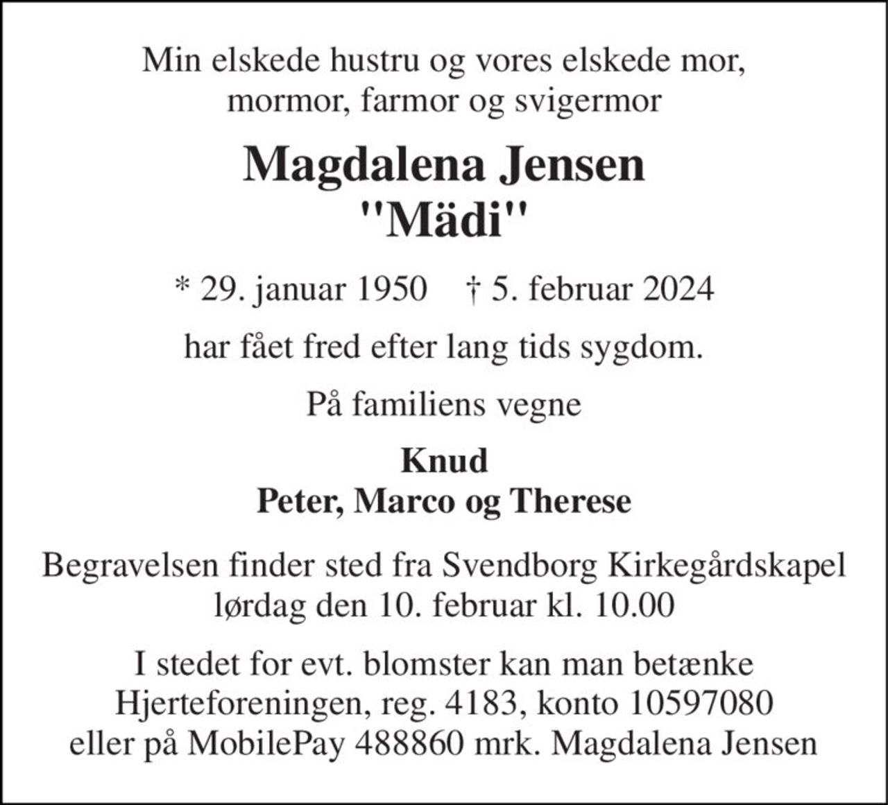 Min elskede hustru og vores elskede mor, mormor, farmor og svigermor 
Magdalena Jensen "Mädi" 
* 29. januar 1950    † 5. februar 2024 
har fået fred efter lang tids sygdom. 
På familiens vegne 
Knud Peter, Marco og Therese 
Begravelsen finder sted fra Svendborg Kirkegårdskapel lørdag den 10. februar kl. 10.00 
I stedet for evt. blomster kan man betænke Hjerteforeningen, reg. 4183, konto 10597080 eller på MobilePay 488860 mrk. Magdalena Jensen