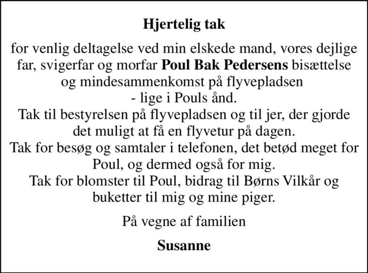 Hjertelig tak
for venlig deltagelse ved min elskede mand, vores dejlige far, svigerfar og morfar <b>Poul Bak Pedersens</b> bisættelse og mindesammenkomst på flyvepladsen  - lige i Pouls ånd. Tak til bestyrelsen på flyvepladsen og til jer, der gjorde det muligt at få en flyvetur på dagen. Tak for besøg og samtaler i telefonen, det betød meget for Poul, og dermed også for mig. Tak for blomster til Poul, bidrag til Børns Vilkår og buketter til mig og mine piger.
På vegne af familien
Susanne