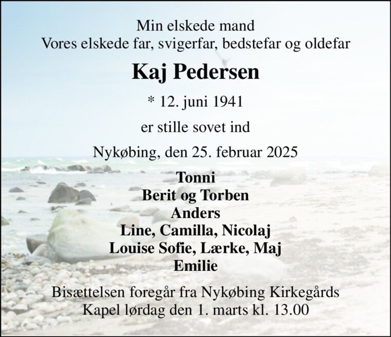 Min elskede mand Vores elskede far, svigerfar, bedstefar og oldefar 
Kaj Pedersen 
* 12. juni 1941 
er stille sovet ind 
Nykøbing, den 25. februar 2025 
Tonni Berit og Torben Anders Line, Camilla, Nicolaj Louise Sofie, Lærke, Maj Emilie 
Bisættelsen​ foregår fra Nykøbing Kirkegårds​ Kapel lørdag den 1. marts​ kl. 13.00