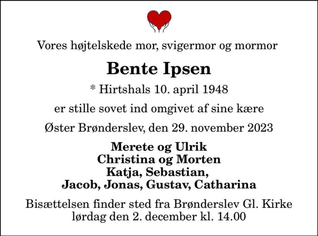 Vores højtelskede mor, svigermor og mormor 
Bente Ipsen
* Hirtshals 10. april 1948
er stille sovet ind omgivet af sine kære
Øster Brønderslev, den 29. november 2023
Merete og Ulrik Christina og Morten Katja, Sebastian,  Jacob, Jonas, Gustav, Catharina
Bisættelsen finder sted fra Brønderslev Gl. Kirke  lørdag den 2. december kl. 14.00