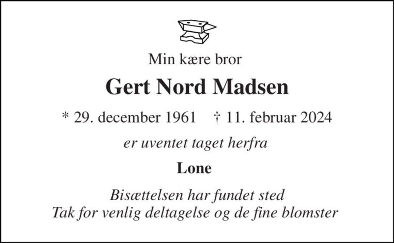 Min kære bror  
Gert Nord Madsen 
*​ 29. december 1961​    ✝​ 11. februar 2024 
er uventet taget herfra  
Lone 
Bisættelsen har fundet sted Tak for venlig deltagelse og de fine blomster