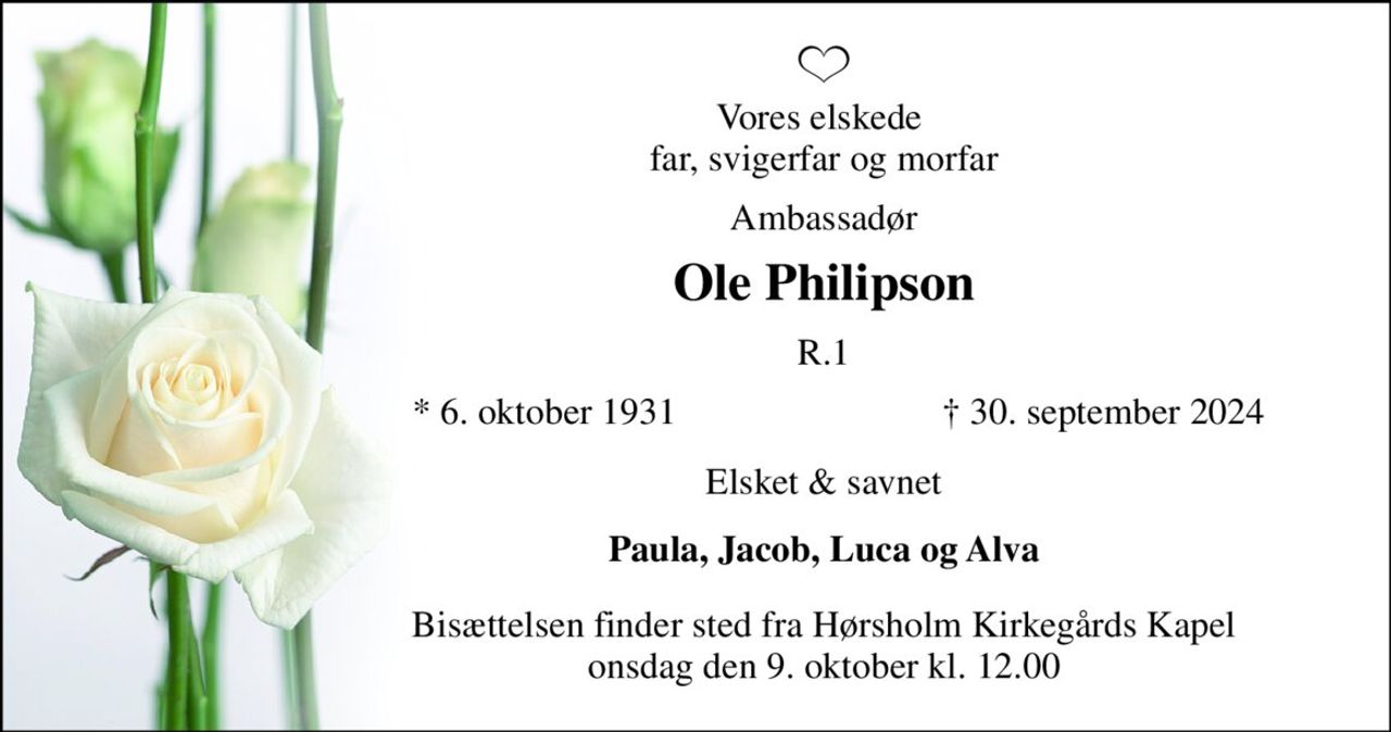 Vores elskede  far, svigerfar og morfar 
Ambassadør 
Ole Philipson 
R.1 
*​ 6. oktober 1931 
†​ 30. september 2024​ 
Elsket & savnet 
Paula, Jacob, Luca og Alva 
Bisættelsen​ finder sted fra Hørsholm Kirkegårds Kapel​ onsdag den 9. oktober​ kl. 12.00