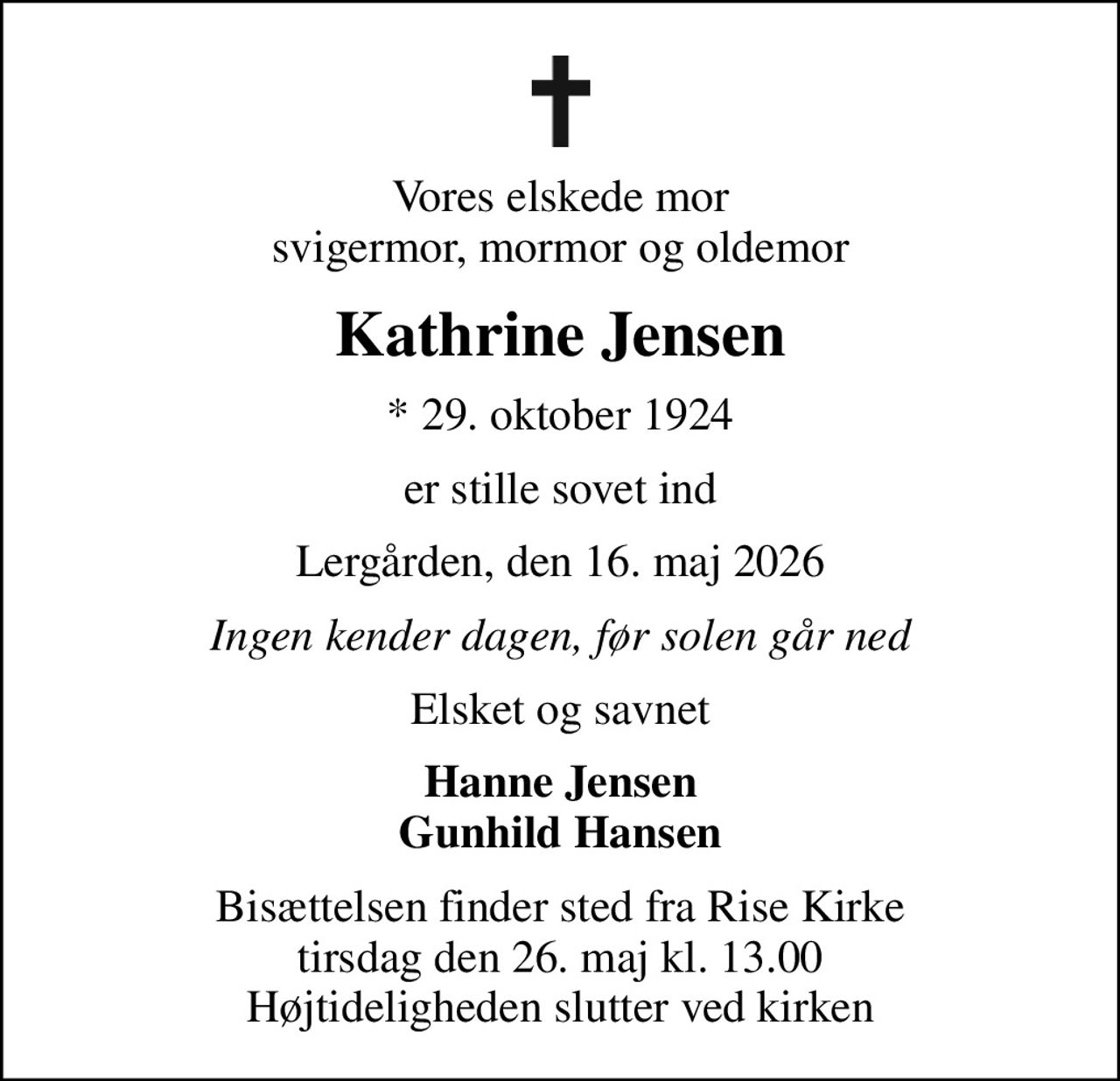 Vores elskede mor svigermor, mormor og oldemor
Kathrine Jensen
* 29. oktober 1924
er stille sovet ind
Lergården, den 16. maj 2026
Ingen kender dagen, før solen går ned
Elsket og savnet
Hanne Jensen Gunhild Hansen
Bisættelsen finder sted fra Rise Kirke  tirsdag den 26. maj kl. 13.00  Højtideligheden slutter ved kirken