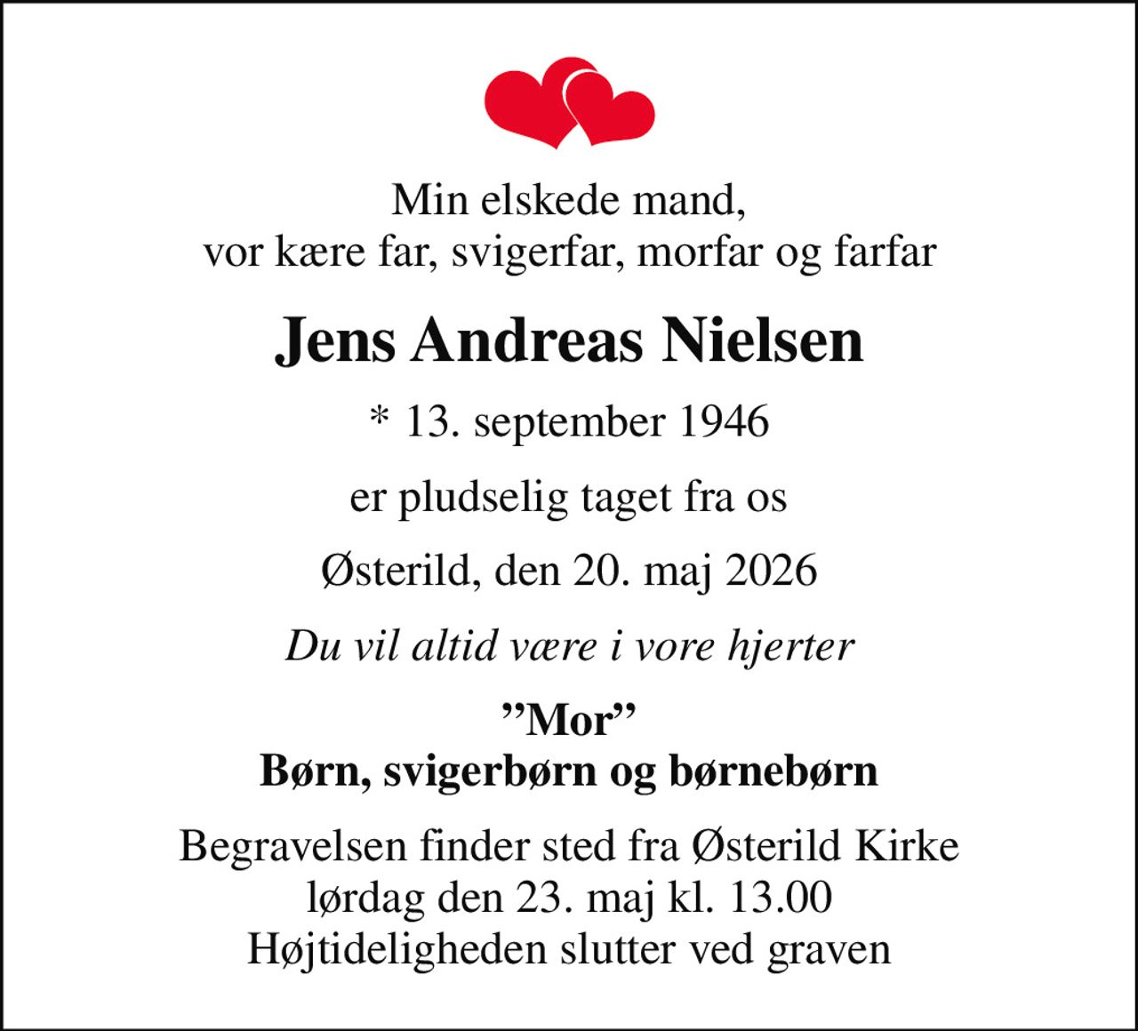 Min elskede mand, vor kære far, svigerfar, morfar og farfar
Jens Andreas Nielsen
* 13. september 1946
er pludselig taget fra os
Østerild, den 20. maj 2026
Du vil altid være i vore hjerter
Mor Børn, svigerbørn og børnebørn
Begravelsen finder sted fra Østerild Kirke  lørdag den 23. maj kl. 13.00  Højtideligheden slutter ved graven