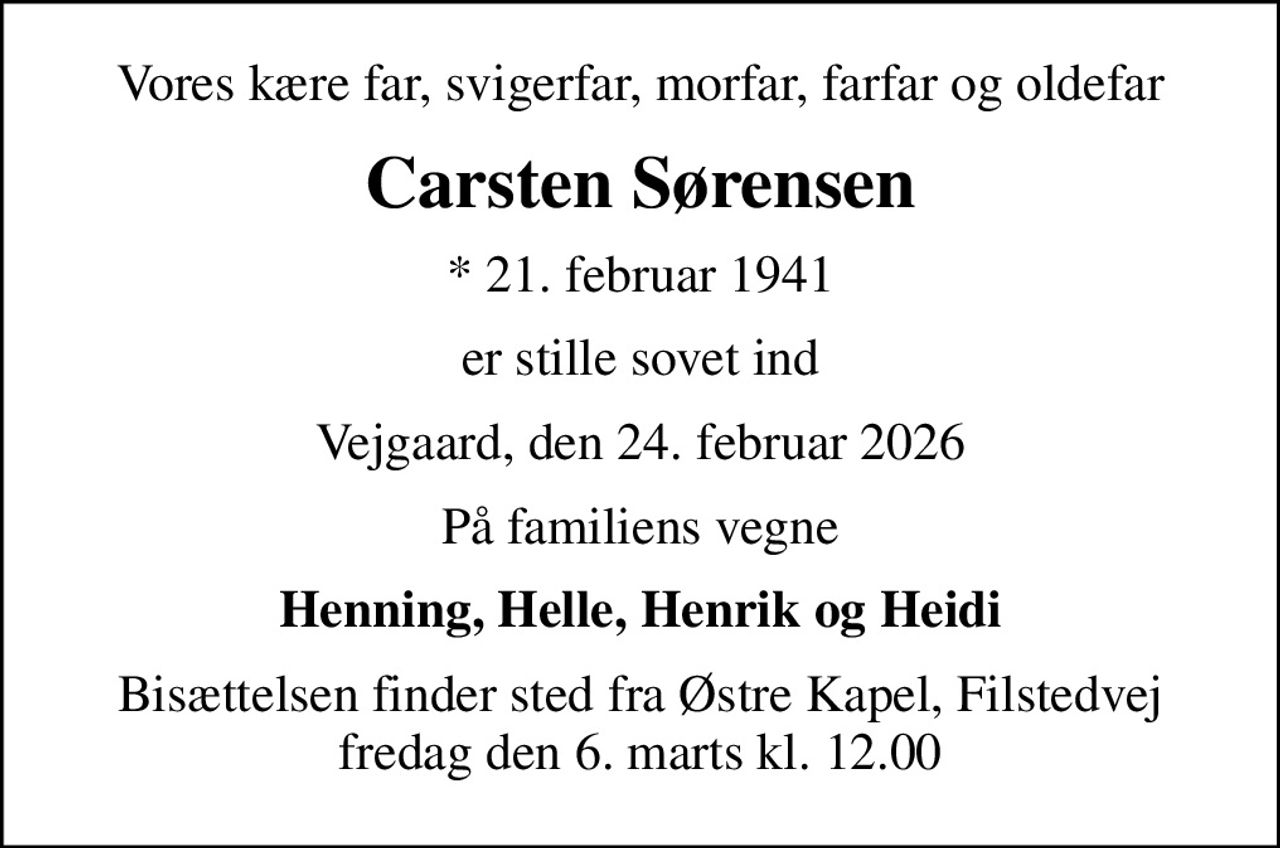 Vores kære far, svigerfar, morfar, farfar og oldefar
Carsten Sørensen
* 21. februar 1941
er stille sovet ind
Vejgaard, den 24. februar 2026
På familiens vegne
Henning, Helle, Henrik og Heidi
Bisættelsen finder sted fra Østre Kapel, Filstedvej  fredag den 6. marts kl. 12.00