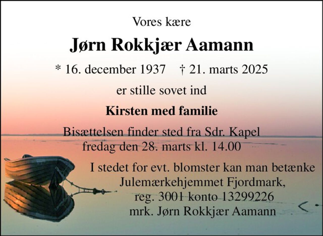Vores kære 
Jørn Rokkjær Aamann 
*​ 16. december 1937​    †​ 21. marts 2025 
er stille sovet ind 
Kirsten med familie 
Bisættelsen finder sted fra Sdr. Kapel fredag den 28. marts kl. 14.00 
I stedet for evt. blomster kan man betænke Julemærkehjemmet Fjordmark,  reg. 3001 konto 13299226 mrk. Jørn Rokkjær Aamann