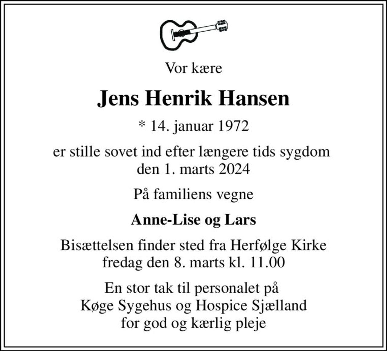 Vor kære
Jens Henrik Hansen
* 14. januar 1972
er stille sovet ind efter længere tids sygdom  den 1. marts 2024
På familiens vegne
Anne-Lise og Lars
Bisættelsen finder sted fra Herfølge Kirke  fredag den 8. marts kl. 11.00 
En stor tak til personalet på  Køge Sygehus og Hospice Sjælland for god og kærlig pleje