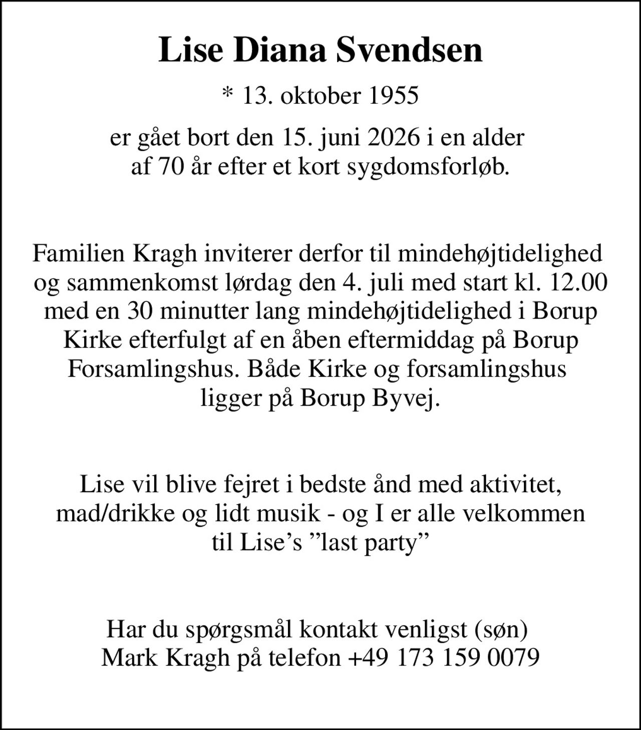 Lise Diana Svendsen
* 13. oktober 1955
er gået bort den 15. juni 2026 i en alder  af 70 år efter et kort sygdomsforløb.   Familien Kragh inviterer derfor til mindehøjtidelighed  og sammenkomst lørdag den 4. juli med start kl. 12.00 med en 30 minutter lang mindehøjtidelighed i Borup Kirke efterfulgt af en åben eftermiddag på Borup Forsamlingshus. Både Kirke og forsamlingshus  ligger på Borup Byvej.   Lise vil blive fejret i bedste ånd med aktivitet,  mad/drikke og lidt musik - og I er alle velkommen  til Lises last party   Har du spørgsmål kontakt venligst (søn)  Mark Kragh på telefon +49 173 159 0079