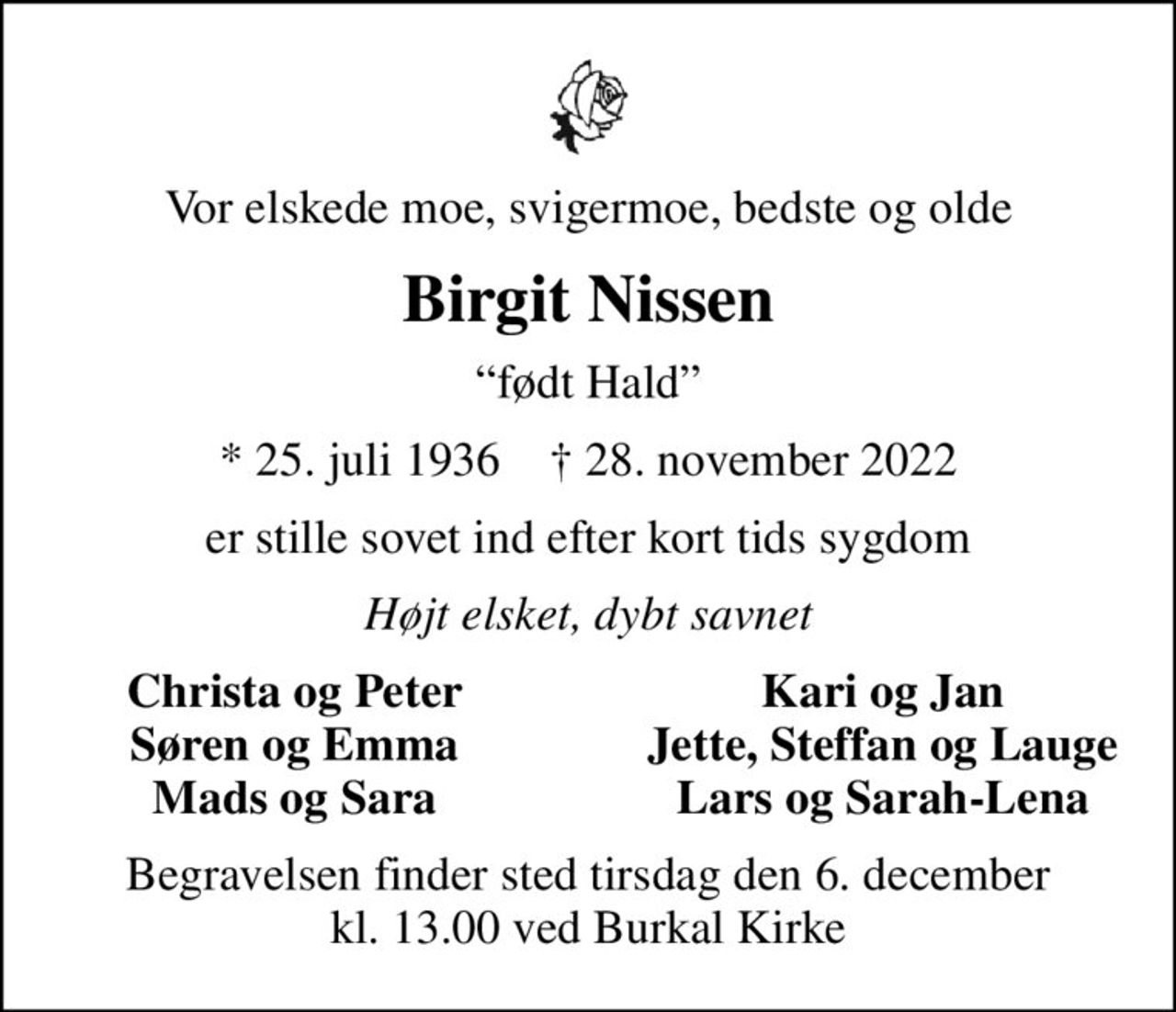 Vor elskede moe, svigermoe, bedste og olde
Birgit Nissen
født Hald
* 25. juli 1936    ✝ 28. november 2022
er stille sovet ind efter kort tids sygdom
Højt elsket, dybt savnet
Christa og Peter
Kari og Jan
Søren og Emma
Jette, Steffan og Lauge
Mads og Sara
Lars og Sarah-Lena
Begravelsen finder sted tirsdag den 6. december kl. 13.00 ved Burkal Kirke
