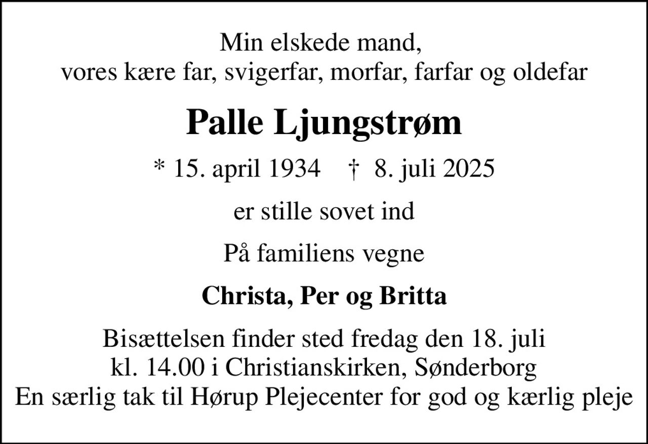 Min elskede mand,  vores kære far, svigerfar, morfar, farfar og oldefar
Palle Ljungstrøm
* 15. april 1934    ✝ 8. juli 2025
er stille sovet ind
På familiens vegne
Christa, Per og Britta
Bisættelsen finder sted fredag den 18. juli kl. 14.00 i Christianskirken, Sønderborg En særlig tak til Hørup Plejecenter for god og kærlig pleje