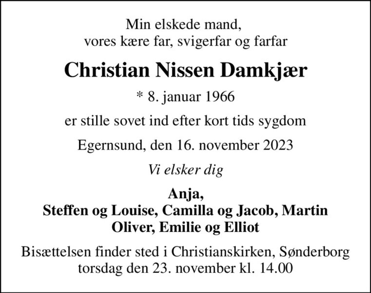 Min elskede mand,  vores kære far, svigerfar og farfar
Christian Nissen Damkjær
* 8. januar 1966
er stille sovet ind efter kort tids sygdom
Egernsund, den 16. november 2023
Vi elsker dig
Anja, Steffen og Louise, Camilla og Jacob, Martin Oliver, Emilie og Elliot
Bisættelsen finder sted i Christianskirken, Sønderborg  torsdag den 23. november kl. 14.00