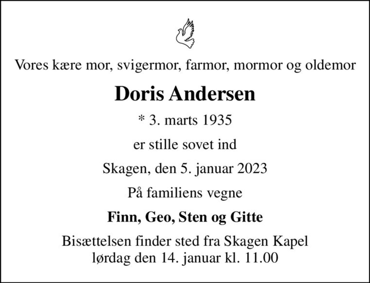 Vores kære mor, svigermor, farmor, mormor og oldemor
Doris Andersen
* 3. marts 1935
er stille sovet ind
Skagen, den 5. januar 2023
På familiens vegne
Finn, Geo, Sten og Gitte
Bisættelsen finder sted fra Skagen Kapel  lørdag den 14. januar kl. 11.00
