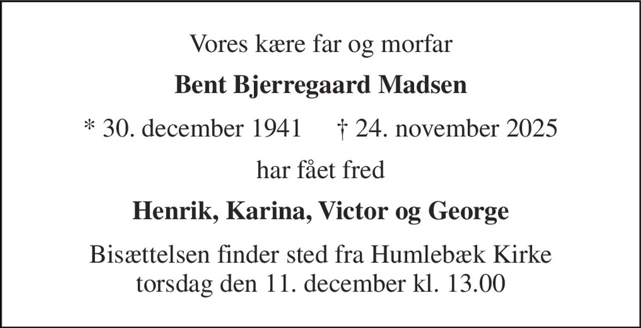 Vores kære far og morfar 
Bent Bjerregaard Madsen 
* 30. december 1941     † 24. november 2025 
har fået fred 
Henrik, Karina, Victor og George 
Bisættelsen finder sted fra Humlebæk Kirke torsdag den 11. december kl. 13.00