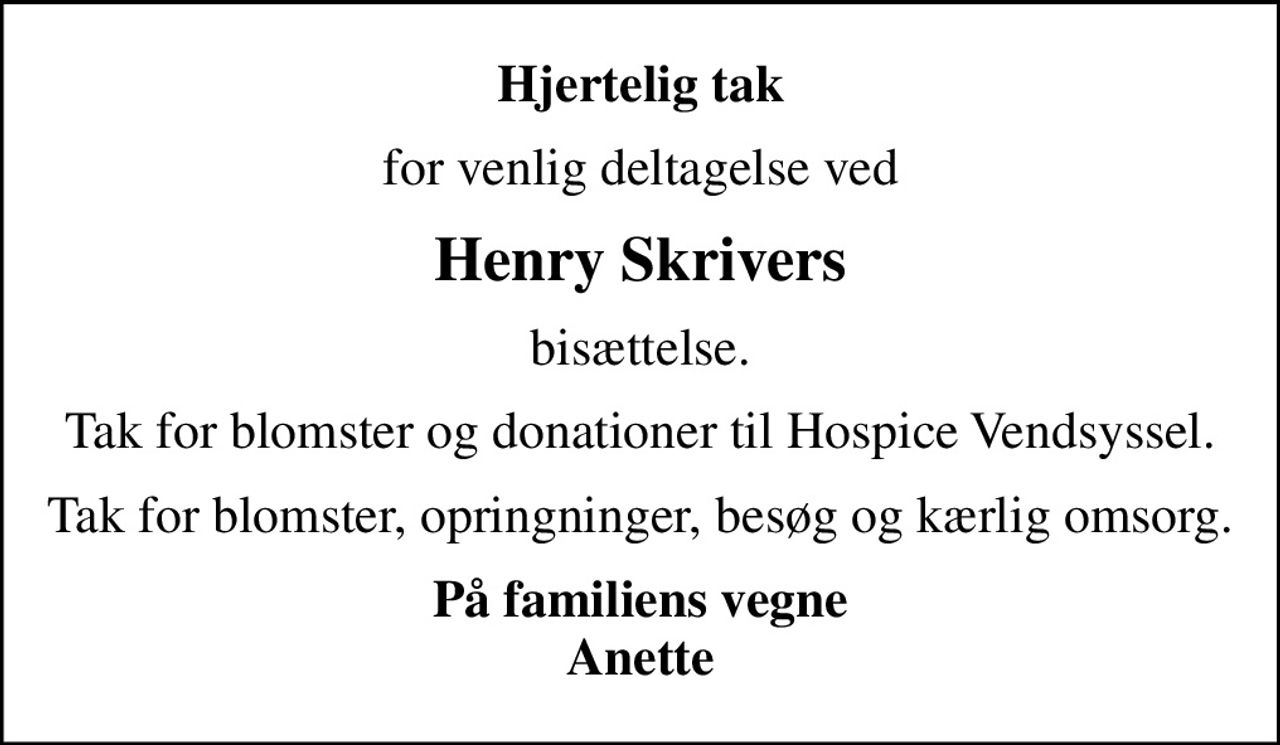 Hjertelig tak
for venlig deltagelse ved
Henry Skrivers
bisættelse.
Tak for blomster og donationer til Hospice Vendsyssel.
Tak for blomster, opringninger, besøg og kærlig omsorg.
På familiens vegne Anette
