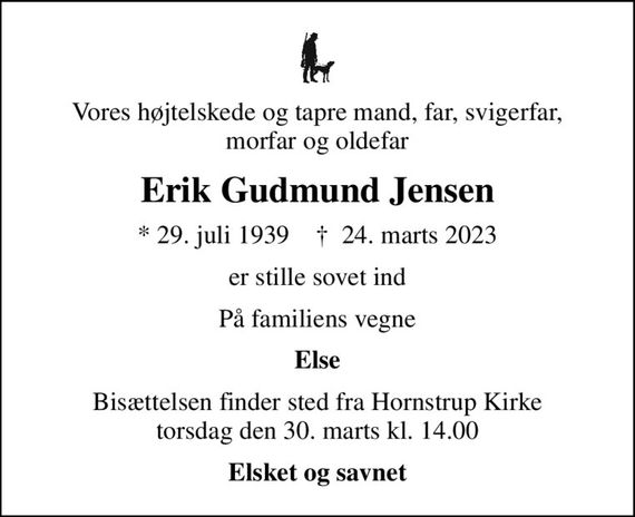 Vores højtelskede og tapre mand, far, svigerfar, morfar og oldefar
Erik Gudmund Jensen
* 29. juli 1939    &#x271d; 24. marts 2023
er stille sovet ind
På familiens vegne
Else
Bisættelsen finder sted fra Hornstrup Kirke  torsdag den 30. marts kl. 14.00 
Elsket og savnet