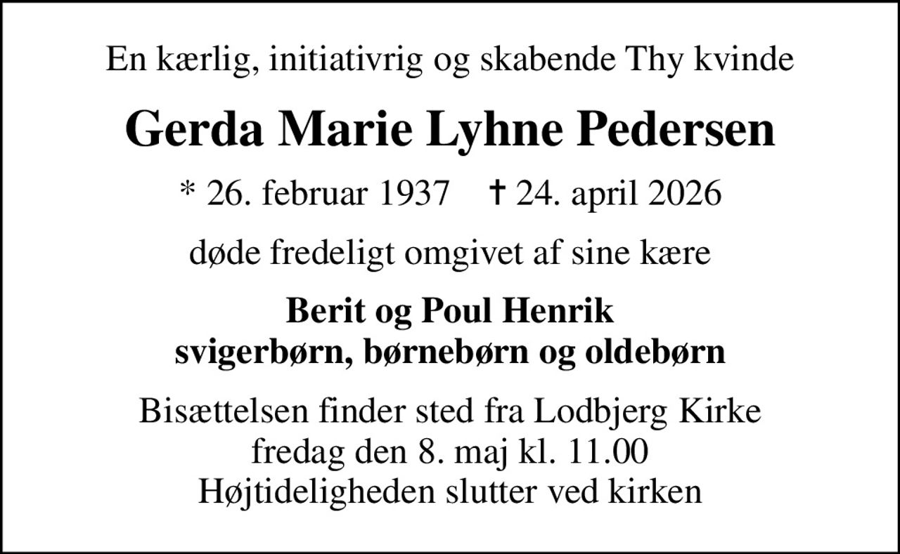 En kærlig, initiativrig og skabende Thy kvinde
Gerda Marie Lyhne Pedersen
* 26. februar 1937    ✝ 24. april 2026
døde fredeligt omgivet af sine kære
Berit og Poul Henrik svigerbørn, børnebørn og oldebørn
Bisættelsen finder sted fra Lodbjerg Kirke  fredag den 8. maj kl. 11.00  Højtideligheden slutter ved kirken