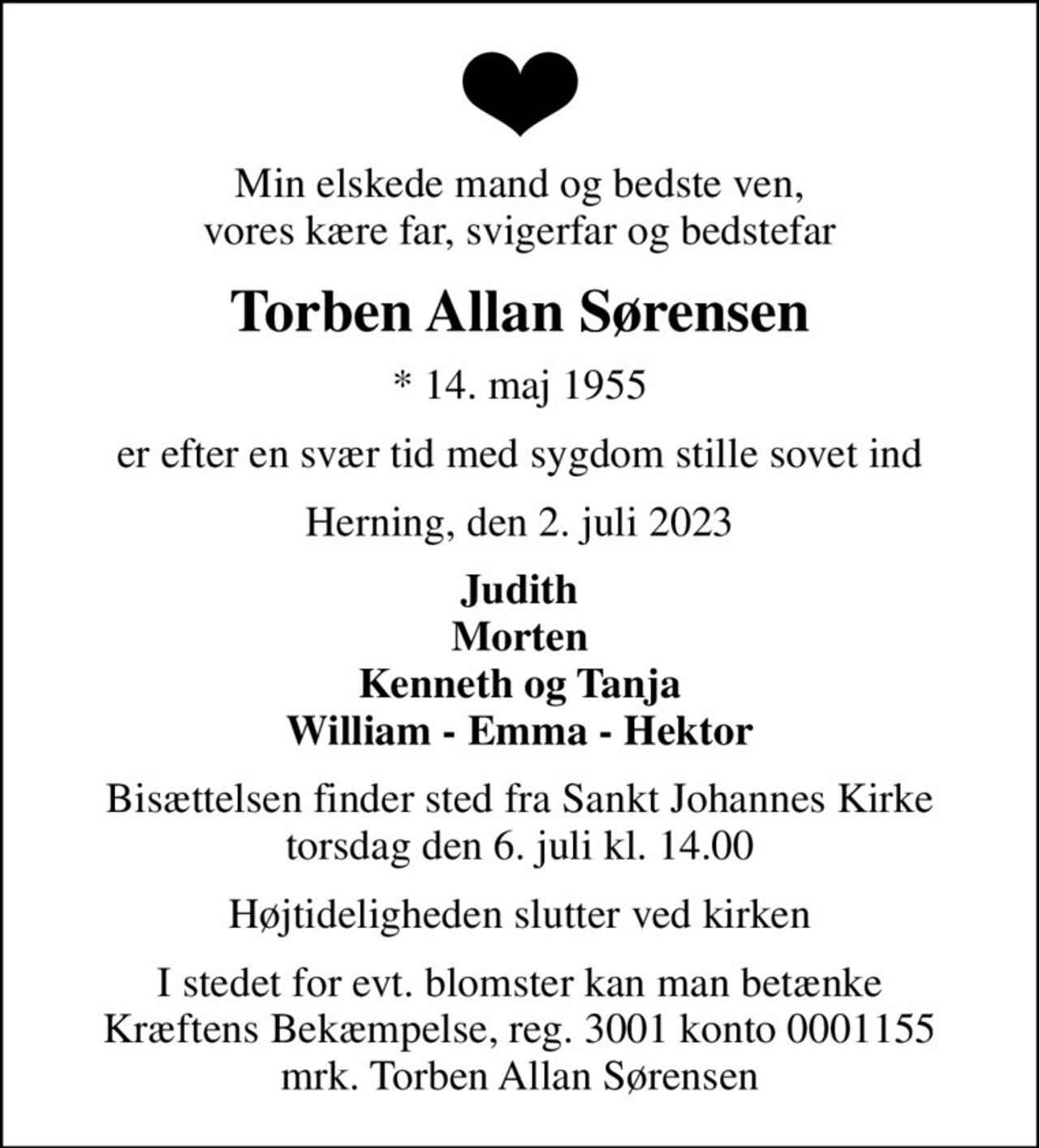 Min elskede mand og bedste ven, vores kære far, svigerfar og bedstefar
Torben Allan Sørensen
* 14. maj 1955
er efter en svær tid med sygdom stille sovet ind
Herning, den 2. juli 2023
Judith Morten Kenneth og Tanja William - Emma - Hektor
Bisættelsen finder sted fra Sankt Johannes Kirke  torsdag den 6. juli kl. 14.00 
Højtideligheden slutter ved kirken
I stedet for evt. blomster kan man betænke
					Kræftens Bekæmpelse reg.3001konto0001155mrk. Torben Allan
					Sørensen