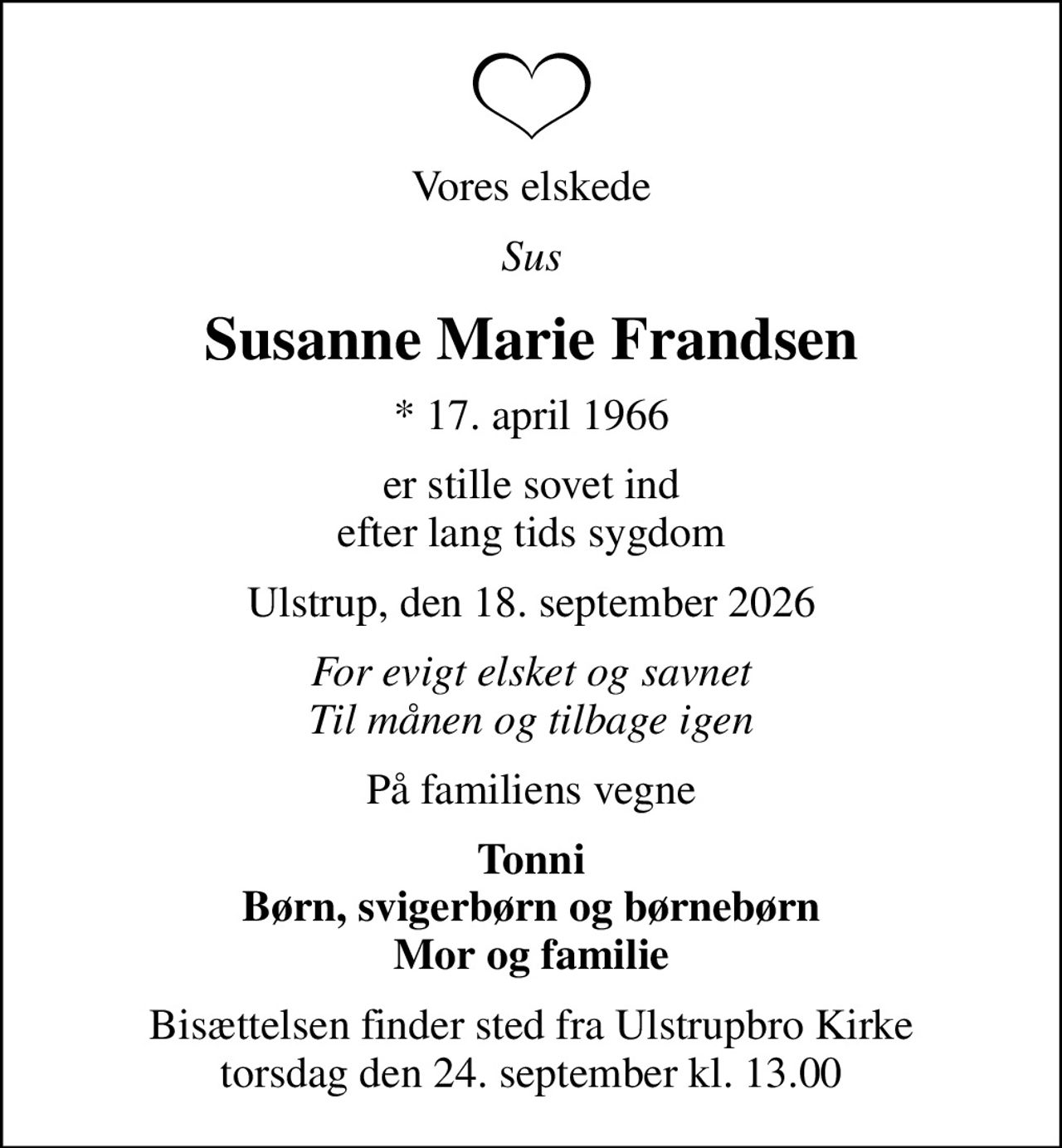 Vores elskede
Sus
Susanne Marie Frandsen
* 17. april 1966
er stille sovet ind efter lang tids sygdom
Ulstrup, den 18. september 2026
For evigt elsket og savnet Til månen og tilbage igen
På familiens vegne
Tonni Børn, svigerbørn og børnebørn Mor og familie
Bisættelsen finder sted fra Ulstrupbro Kirke  torsdag den 24. september kl. 13.00