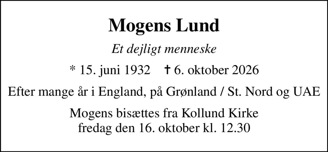 Mogens Lund
Et dejligt menneske
* 15. juni 1932    ✝ 6. oktober 2026
Efter mange år i England, på Grønland / St. Nord og UAE
Mogens bisættes fra Kollund Kirke fredag den 16. oktober kl. 12.30