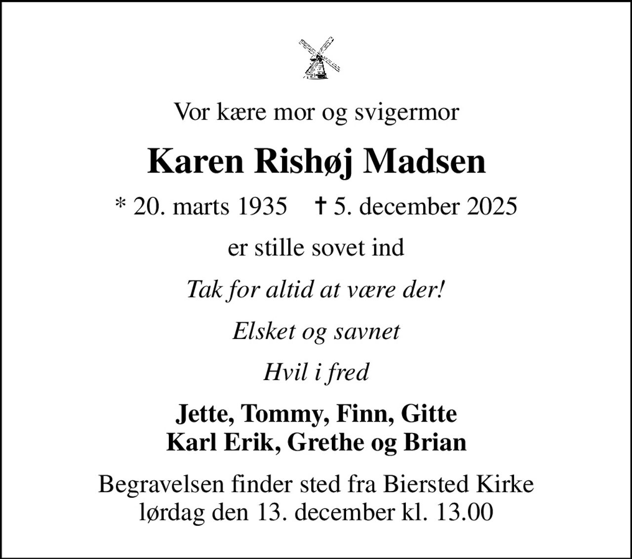 Vor kære mor og svigermor
Karen Rishøj Madsen
* 20. marts 1935    ✝ 5. december 2025
er stille sovet ind
Tak for altid at være der!
Elsket og savnet
Hvil i fred
Jette, Tommy, Finn, Gitte Karl Erik, Grethe og Brian
Begravelsen finder sted fra Biersted Kirke  lørdag den 13. december kl. 13.00