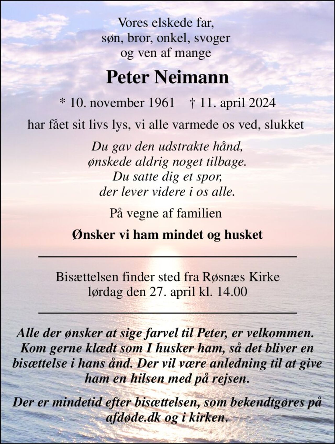 Vores elskede far,  søn, bror, onkel, svoger  og ven af mange  
Peter Neimann 
*​ 10. november 1961​    †​ 11. april 2024 
har fået sit livs lys, vi alle varmede os ved, slukket  
Du gav den udstrakte hånd, ønskede aldrig noget tilbage. Du satte dig et spor, der lever videre i os alle. 
På vegne af familien  
Ønsker vi ham mindet og husket 
Bisættelsen​ finder sted fra Røsnæs Kirke​ lørdag den 27. april​ kl. 14.00 
Alle der ønsker at sige farvel til Peter, er velkommen.  Kom gerne klædt som I husker ham, så det bliver en bisættelse i hans ånd. Der vil være anledning til at give ham en hilsen med på rejsen. 
Der er mindetid efter bisættelsen, som bekendtgøres på afdøde.dk og i kirken.