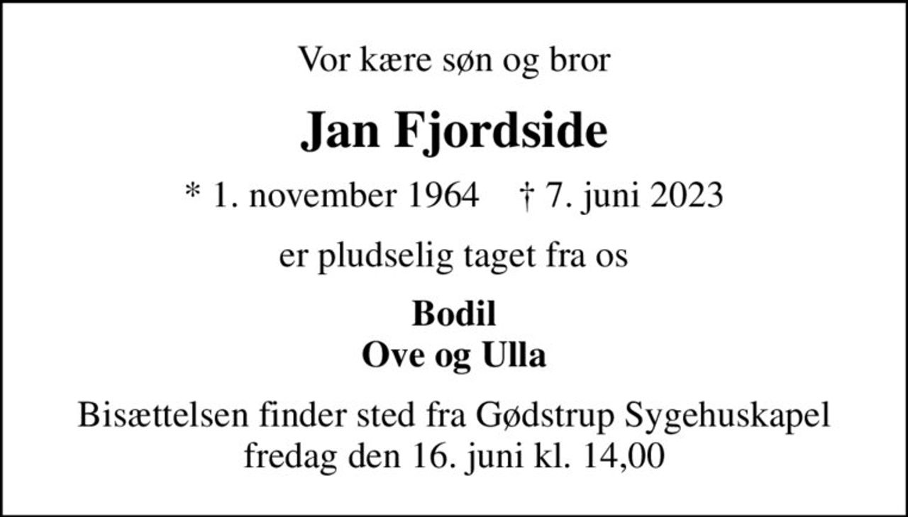Vor kære søn og bror
Jan Fjordside
* 1. november 1964    ✝ 7. juni 2023
er pludselig taget fra os
Bodil Ove og Ulla
Bisættelsen finder sted fra Gødstrup Sygehuskapel fredag den 16. juni kl. 14,00