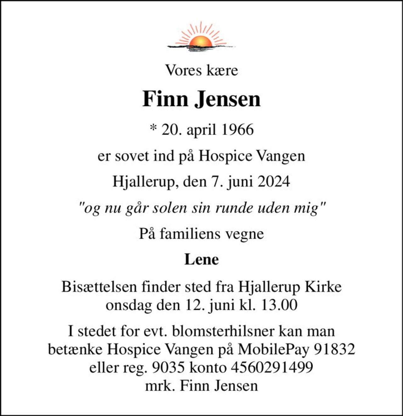Vores kære 
Finn Jensen 
*​ 20. april 1966 
er sovet ind på Hospice Vangen 
Hjallerup, den 7. juni 2024 
"og nu går solen sin runde uden mig" 
På familiens vegne 
Lene 
Bisættelsen​ finder sted fra Hjallerup Kirke​ onsdag den 12. juni​ kl. 13.00 
I stedet for evt. blomsterhilsner kan man betænke Hospice Vangen på MobilePay 91832 eller reg. 9035 konto 4560291499 mrk. Finn Jensen