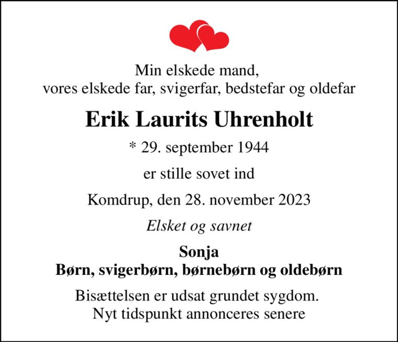 Min elskede mand,  vores elskede far, svigerfar, bedstefar og oldefar
Erik Laurits Uhrenholt
* 29. september 1944
er stille sovet ind
Komdrup, den 28. november 2023
Elsket og savnet
Sonja Børn, svigerbørn, børnebørn og oldebørn
Bisættelsen er udsat grundet sygdom.  Nyt tidspunkt annonceres senere