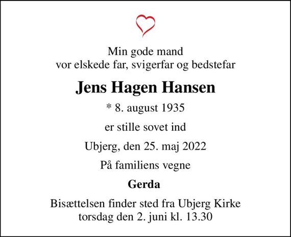 Min gode mand vor elskede far, svigerfar og bedstefar
Jens Hagen Hansen
* 8. august 1935
er stille sovet ind
Ubjerg, den 25. maj 2022
På familiens vegne
Gerda 
Bisættelsen finder sted fra Ubjerg Kirke  torsdag den 2. juni kl. 13.30