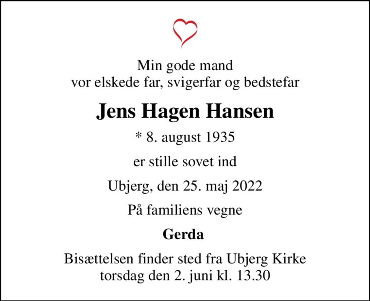 Min gode mand vor elskede far, svigerfar og bedstefar
Jens Hagen Hansen
* 8. august 1935
er stille sovet ind
Ubjerg, den 25. maj 2022
På familiens vegne
Gerda 
Bisættelsen finder sted fra Ubjerg Kirke  torsdag den 2. juni kl. 13.30
