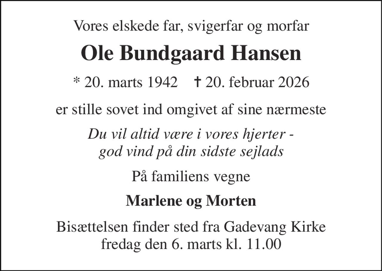 Vores elskede far, svigerfar og morfar 
Ole Bundgaard Hansen 
* 20. marts 1942    ✝ 20. februar 2026 
er stille sovet ind omgivet af sine nærmeste 
Du vil altid være i vores hjerter - god vind på din sidste sejlads 
På familiens vegne 
Marlene og Morten 
Bisættelsen finder sted fra Gadevang Kirke fredag den 6. marts kl. 11.00