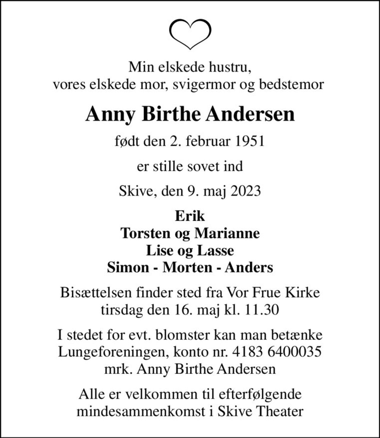Min elskede hustru, vores elskede mor, svigermor og bedstemor 
Anny Birthe Andersen
født den 2. februar 1951
er stille sovet ind
Skive, den 9. maj 2023
Erik Torsten og Marianne Lise og Lasse Simon - Morten - Anders
Bisættelsen finder sted fra Vor Frue Kirke  tirsdag den 16. maj kl. 11.30 
I stedet for evt. blomster kan man betænke
					Lungeforeningen kontonr.41836400035mrk. Anny Birthe
					Andersen
Alle er velkommen til efterfølgende mindesammenkomst i Skive Theater
