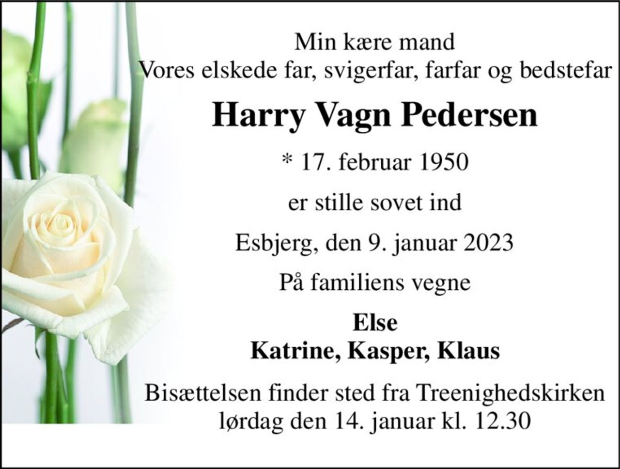 Min kære mand Vores elskede far, svigerfar, farfar og bedstefar 
Harry Vagn Pedersen 
*​ 17. februar 1950 
er stille sovet ind 
Esbjerg, den 9. januar 2023 
På familiens vegne 
Else Katrine, Kasper, Klaus 
Bisættelsen​ finder sted fra Treenighedskirken​ lørdag den 14. januar​ kl. 12.30