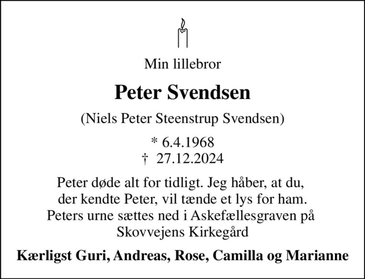 Min lillebror
Peter Svendsen
(Niels Peter Steenstrup Svendsen)
* 6.4.1968
						✝ 27.12.2024
Peter døde alt for tidligt. Jeg håber, at du,  der kendte Peter, vil tænde et lys for ham. Peters urne sættes ned i Askefællesgraven på  Skovvejens Kirkegård
Kærligst Guri, Andreas, Rose, Camilla og Marianne