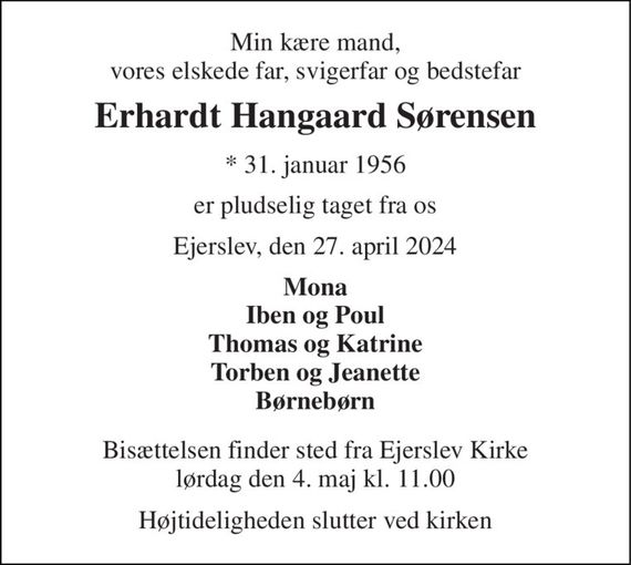 Min kære mand, vores elskede far, svigerfar og bedstefar 
Erhardt Hangaard Sørensen 
*&#x200B; 31. januar 1956 
er pludselig taget fra os 
Ejerslev, den 27. april 2024 
Mona Iben og Poul Thomas og Katrine Torben og Jeanette Børnebørn 
Bisættelsen&#x200B; finder sted fra Ejerslev Kirke&#x200B; lørdag den 4. maj&#x200B; kl. 11.00 
Højtideligheden slutter ved kirken