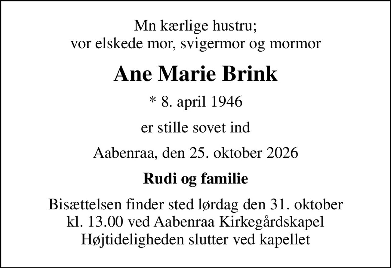 Mn kærlige hustru; vor elskede mor, svigermor og mormor
Ane Marie Brink
* 8. april 1946
er stille sovet ind
Aabenraa, den 25. oktober 2026
Rudi og familie
Bisættelsen finder sted lørdag den 31. oktober kl. 13.00 ved Aabenraa Kirkegårdskapel Højtideligheden slutter ved kapellet