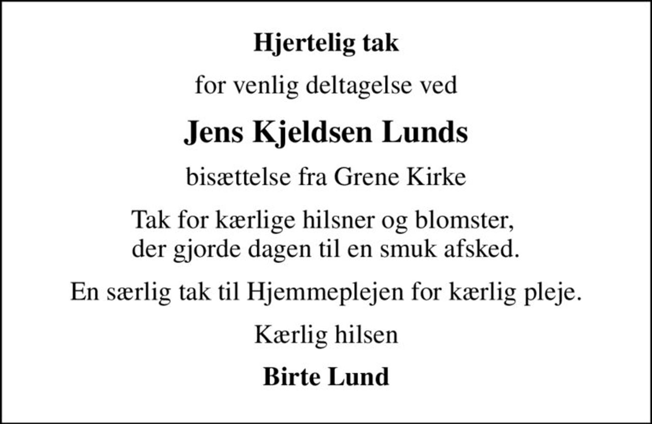 Hjertelig tak
for venlig deltagelse ved
Jens Kjeldsen Lunds
bisættelse fra Grene Kirke
Tak for kærlige hilsner og blomster,  der gjorde dagen til en smuk afsked.
En særlig tak til Hjemmeplejen for kærlig pleje.
Kærlig hilsen
Birte Lund