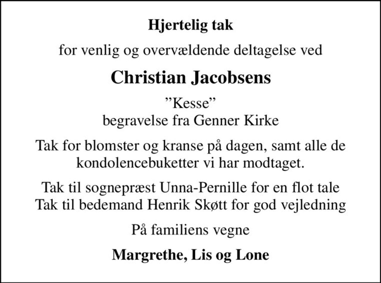 Hjertelig tak
for venlig og overvældende deltagelse ved
Christian Jacobsens
Kesse begravelse fra Genner Kirke
Tak for blomster og kranse på dagen, samt alle de kondolencebuketter vi har modtaget.
Tak til sognepræst Unna-Pernille for en flot tale Tak til bedemand Henrik Skøtt for god vejledning
På familiens vegne
Margrethe, Lis og Lone