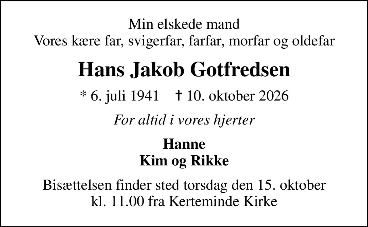 Min elskede mand Vores kære far, svigerfar, farfar, morfar og oldefar
Hans Jakob Gotfredsen
* 6. juli 1941    ✝ 10. oktober 2026
For altid i vores hjerter
Hanne Kim og Rikke
Bisættelsen finder sted torsdag den 15. oktober kl. 11.00 fra Kerteminde Kirke