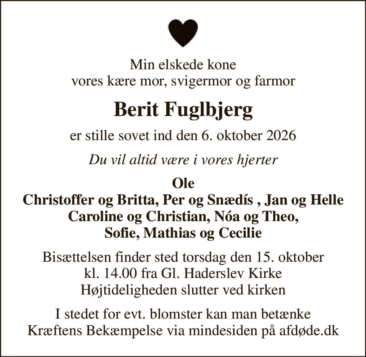 Min elskede kone vores kære mor, svigermor og farmor
Berit Fuglbjerg
er stille sovet ind den 6. oktober 2026
Du vil altid være i vores hjerter
Ole Christoffer og Britta, Per og Snædís , Jan og Helle Caroline og Christian, Nóa og Theo, Sofie, Mathias og Cecilie
Bisættelsen finder sted torsdag den 15. oktober kl. 14.00 fra Gl. Haderslev Kirke Højtideligheden slutter ved kirken
I stedet for evt. blomster kan man betænke
					Kræftens Bekæmpelse via mindesiden på afdøde.dk
