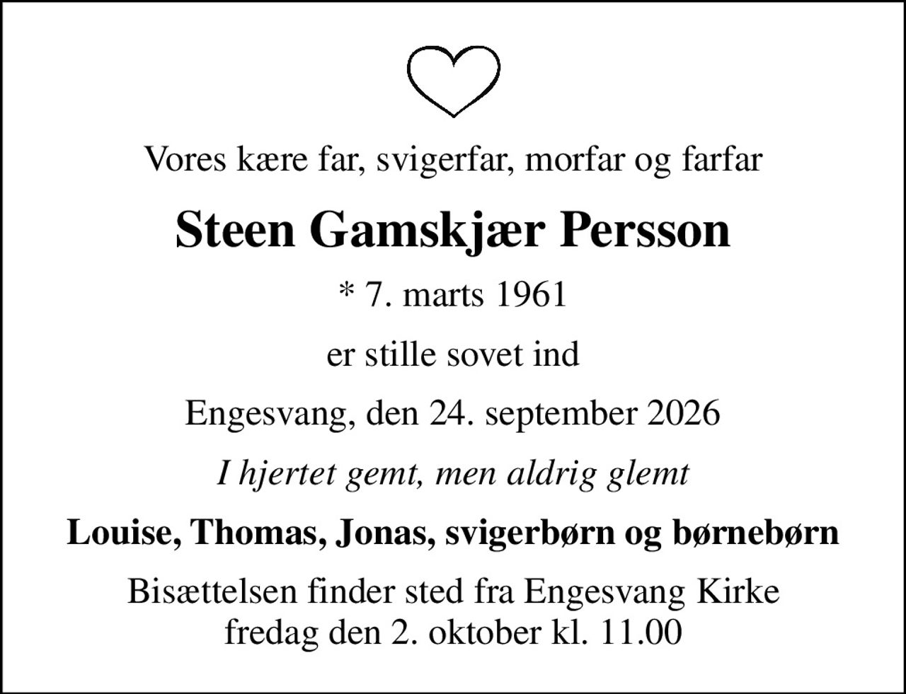 Vores kære far, svigerfar, morfar og farfar
Steen Gamskjær Persson
* 7. marts 1961
er stille sovet ind
Engesvang, den 24. september 2026
I hjertet gemt, men aldrig glemt
Louise, Thomas, Jonas, svigerbørn og børnebørn
Bisættelsen finder sted fra Engesvang Kirke  fredag den 2. oktober kl. 11.00