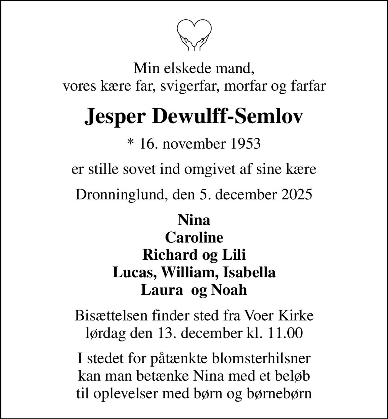 Min elskede mand, vores kære far, svigerfar, morfar og farfar
Jesper Dewulff-Semlov
* 16. november 1953
er stille sovet ind omgivet af sine kære
Dronninglund, den 5. december 2025
Nina Caroline Richard og Lili Lucas, William, Isabella Laura  og Noah
Bisættelsen finder sted fra Voer Kirke  lørdag den 13. december kl. 11.00 
I stedet for påtænkte blomsterhilsner kan man betænke Nina med et beløb til oplevelser med børn og børnebørn