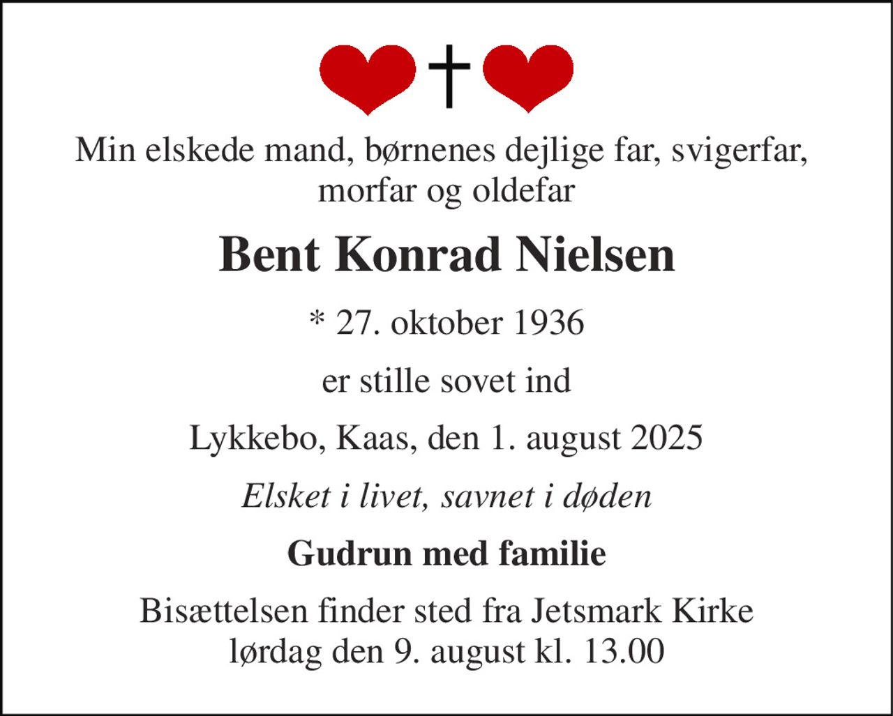 Min elskede mand, børnenes dejlige far, svigerfar,  morfar og oldefar 
Bent Konrad Nielsen 
*​ 27. oktober 1936 
er stille sovet ind 
Lykkebo, Kaas, den 1. august 2025 
Elsket i livet, savnet i døden 
Gudrun med familie 
Bisættelsen finder sted fra Jetsmark Kirke lørdag den 9. august kl. 13.00