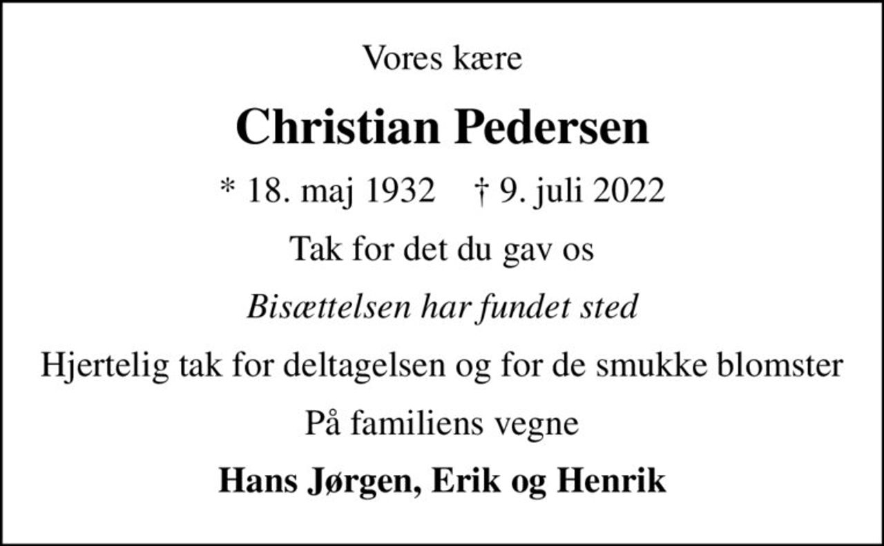 Vores kære
Christian Pedersen
* 18. maj 1932    ✝ 9. juli 2022
Tak for det du gav os
Bisættelsen har fundet sted
Hjertelig tak for deltagelsen og for de smukke blomster
På familiens vegne
Hans Jørgen, Erik og Henrik